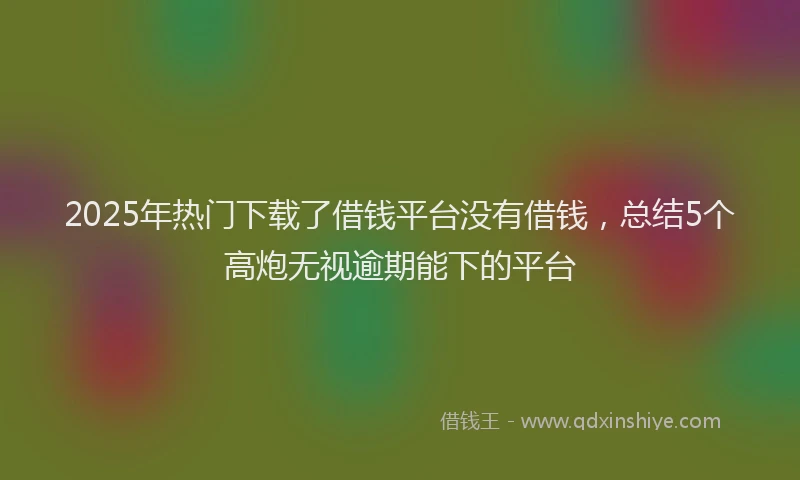 2025年热门下载了借钱平台没有借钱，总结5个高炮无视逾期能下的平台