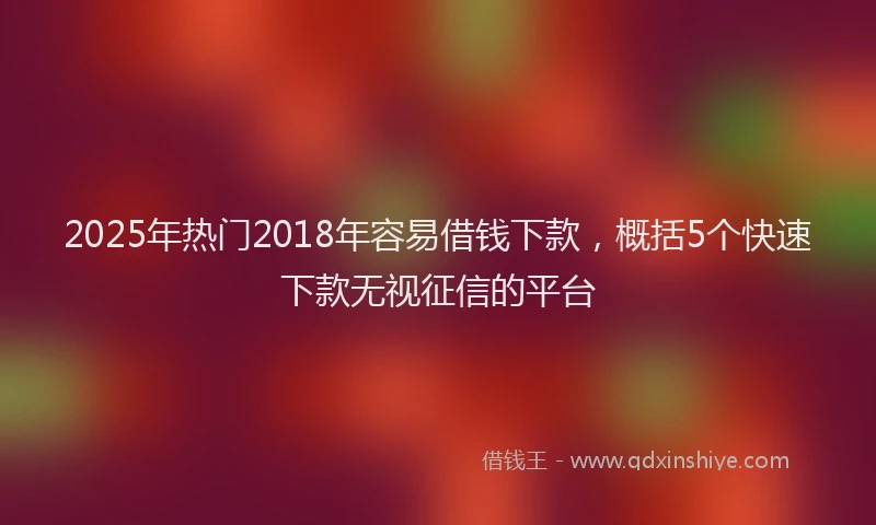 2025年热门2018年容易借钱下款，概括5个快速下款无视征信的平台