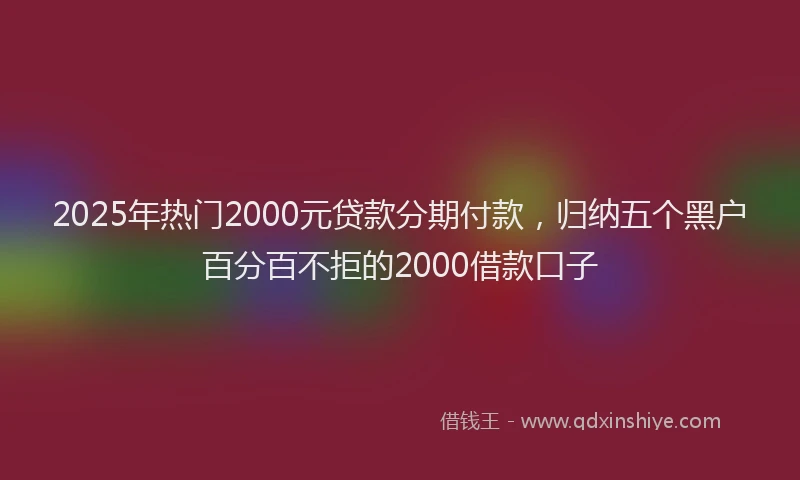 2025年热门2000元贷款分期付款，归纳五个黑户百分百不拒的2000借款口子