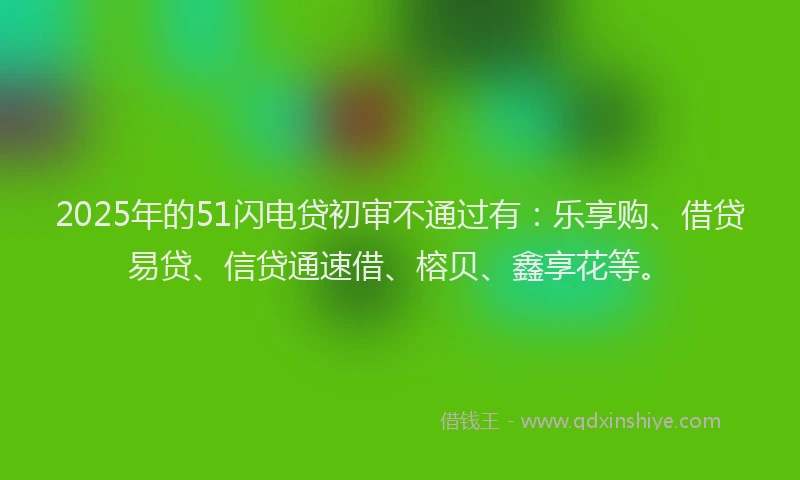 2025年的51闪电贷初审不通过有：乐享购、借贷易贷、信贷通速借、榕贝、鑫享花等。