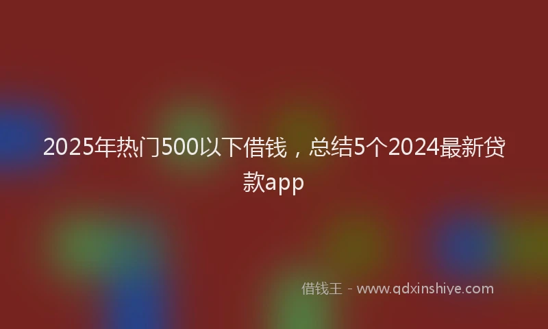 2025年热门500以下借钱，总结5个2024最新贷款app