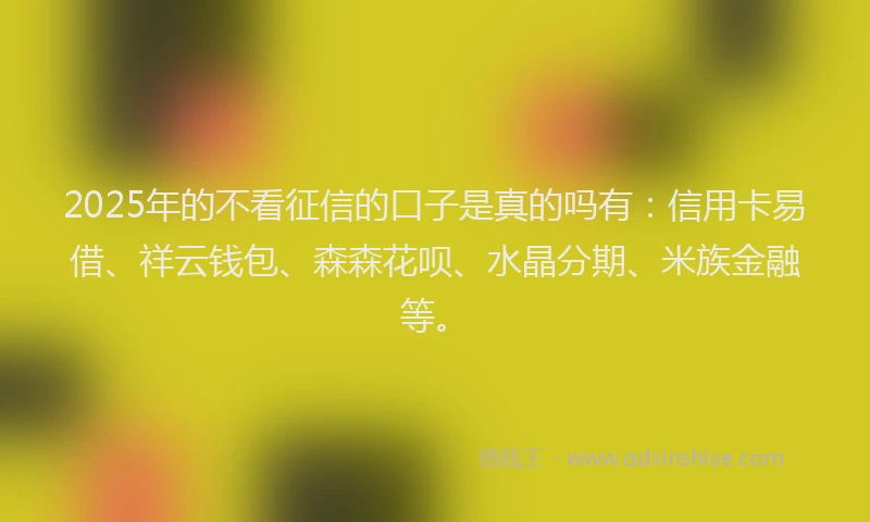 2025年的不看征信的口子是真的吗有：信用卡易借、祥云钱包、森森花呗、水晶分期、米族金融等。