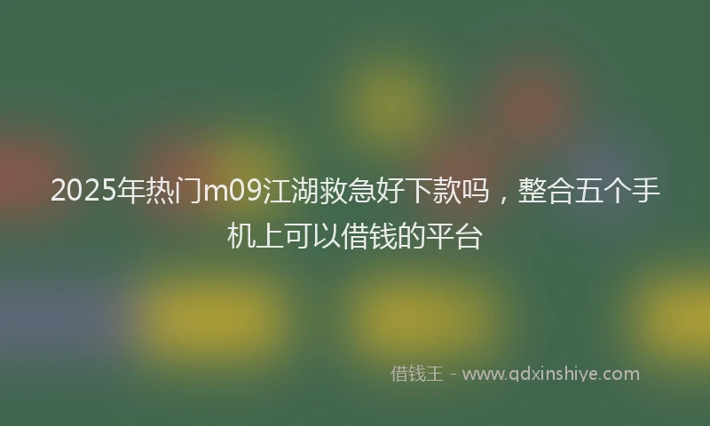 2025年热门m09江湖救急好下款吗，整合五个手机上可以借钱的平台