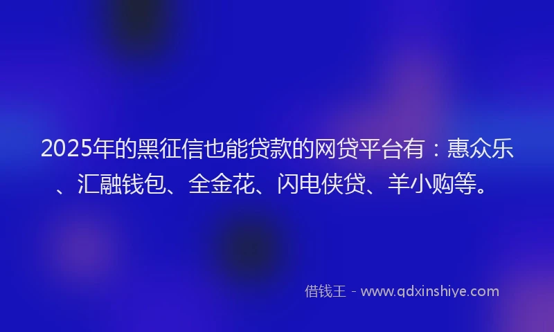 2025年的黑征信也能贷款的网贷平台有：惠众乐、汇融钱包、全金花、闪电侠贷、羊小购等。