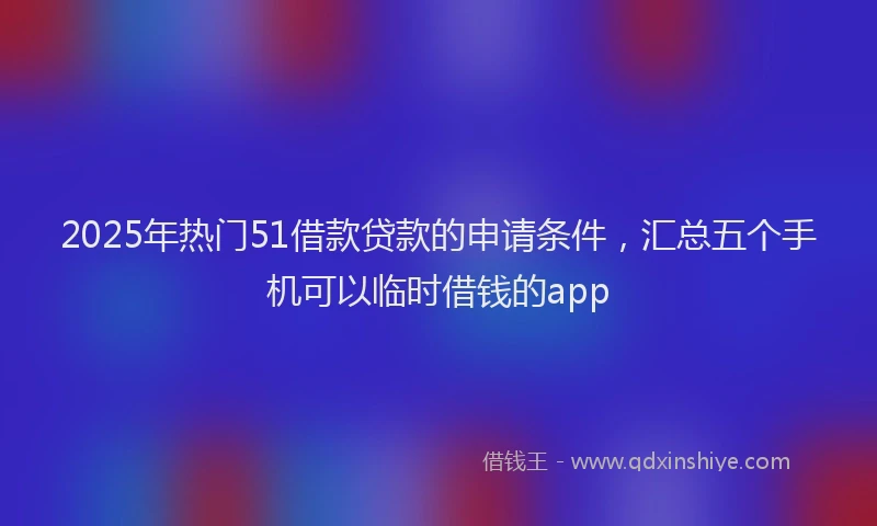 2025年热门51借款贷款的申请条件，汇总五个手机可以临时借钱的app