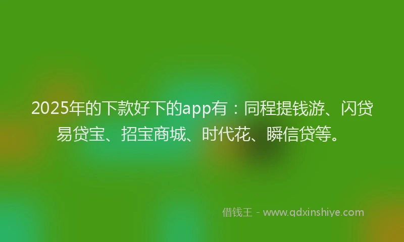 2025年的下款好下的app有：同程提钱游、闪贷易贷宝、招宝商城、时代花、瞬信贷等。