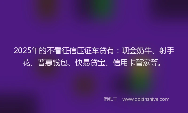 2025年的不看征信压证车贷有：现金奶牛、射手花、普惠钱包、快易贷宝、信用卡管家等。