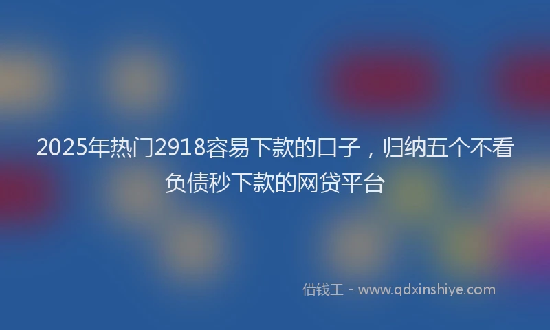 2025年热门2918容易下款的口子，归纳五个不看负债秒下款的网贷平台