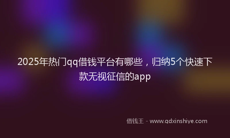 2025年热门qq借钱平台有哪些，归纳5个快速下款无视征信的app