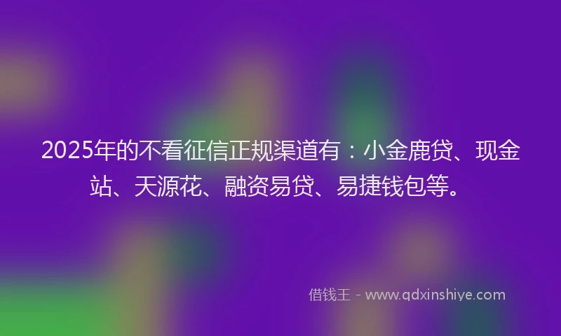 2025年的不看征信正规渠道有：小金鹿贷、现金站、天源花、融资易贷、易捷钱包等。