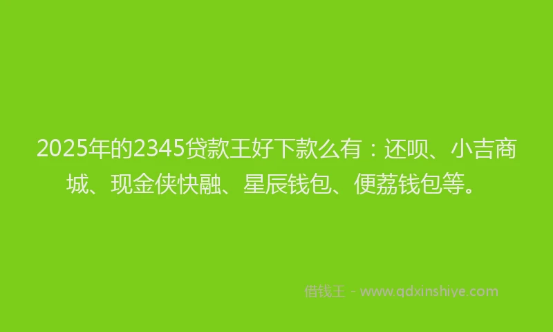 2025年的2345贷款王好下款么有：还呗、小吉商城、现金侠快融、星辰钱包、便荔钱包等。
