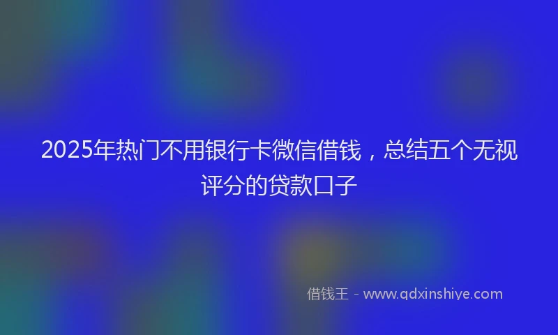 2025年热门不用银行卡微信借钱，总结五个无视评分的贷款口子