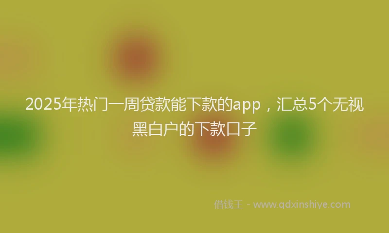 2025年热门一周贷款能下款的app，汇总5个无视黑白户的下款口子