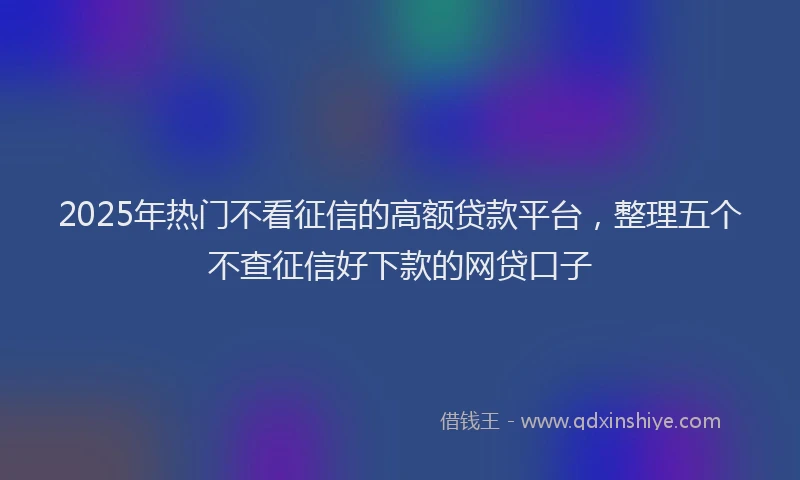 2025年热门不看征信的高额贷款平台，整理五个不查征信好下款的网贷口子