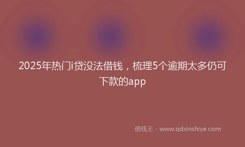 2025年热门i贷没法借钱，梳理5个逾期太多仍可下款的app