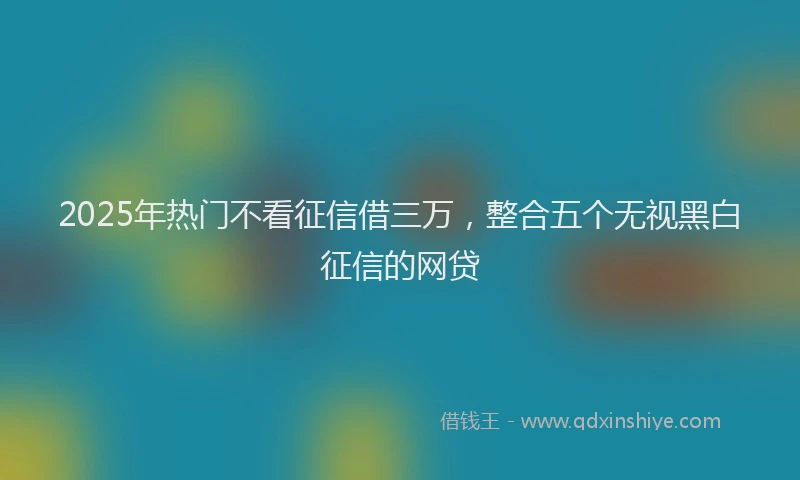 2025年热门不看征信借三万，整合五个无视黑白征信的网贷