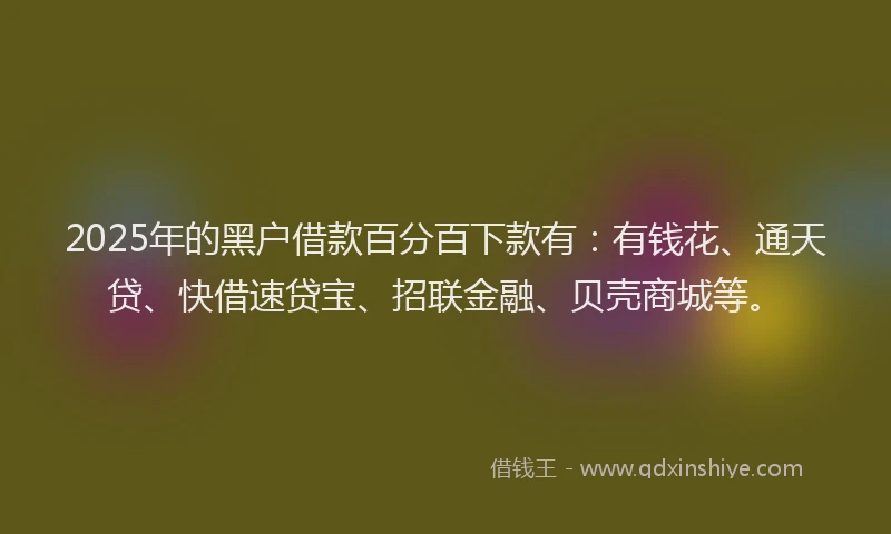 2025年的黑户借款百分百下款有：有钱花、通天贷、快借速贷宝、招联金融、贝壳商城等。
