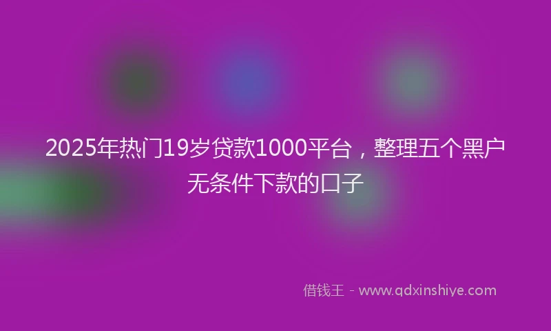 2025年热门19岁贷款1000平台，整理五个黑户无条件下款的口子