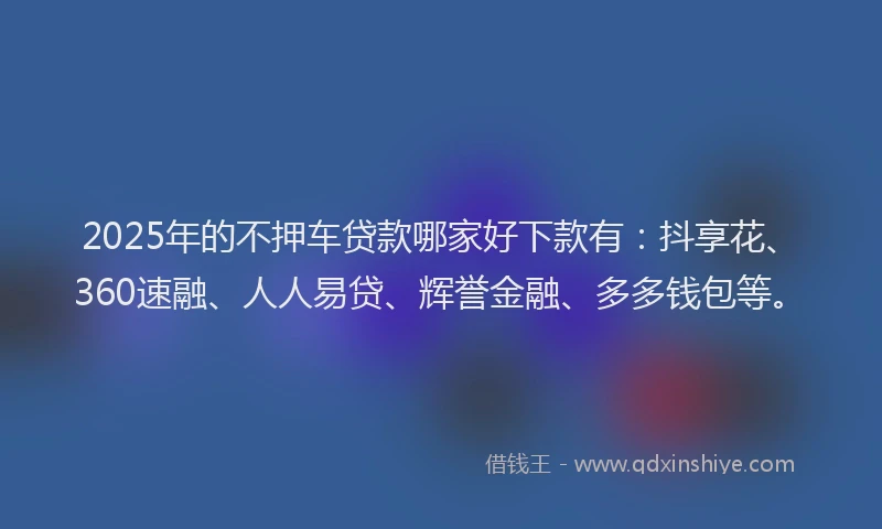 2025年的不押车贷款哪家好下款有：抖享花、360速融、人人易贷、辉誉金融、多多钱包等。