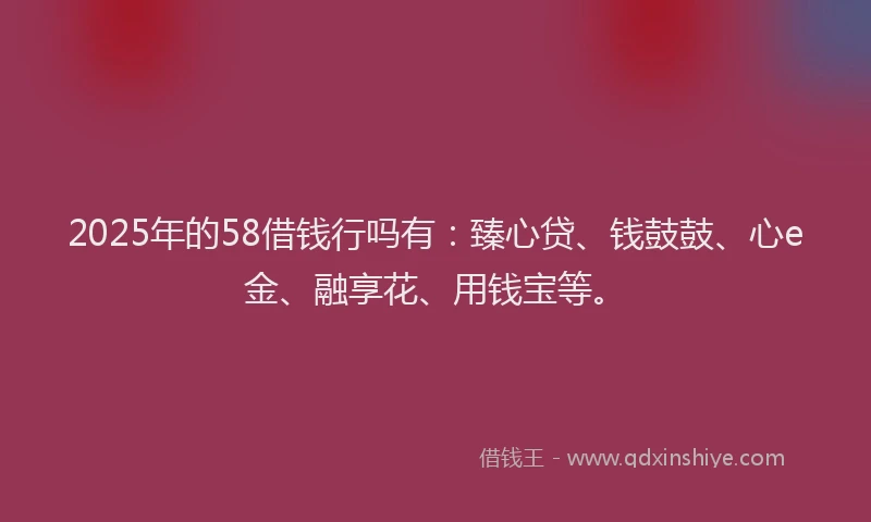2025年的58借钱行吗有：臻心贷、钱鼓鼓、心e金、融享花、用钱宝等。