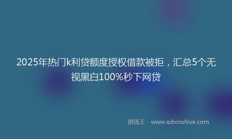 2025年热门k利贷额度授权借款被拒，汇总5个无视黑白100%秒下网贷