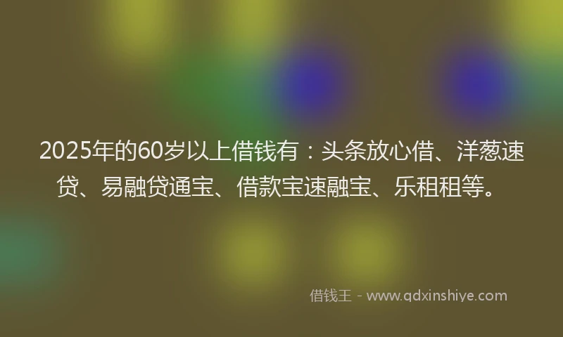 2025年的60岁以上借钱有：头条放心借、洋葱速贷、易融贷通宝、借款宝速融宝、乐租租等。