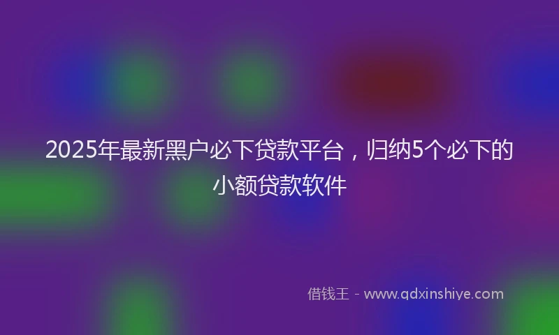 2025年最新黑户必下贷款平台，归纳5个必下的小额贷款软件