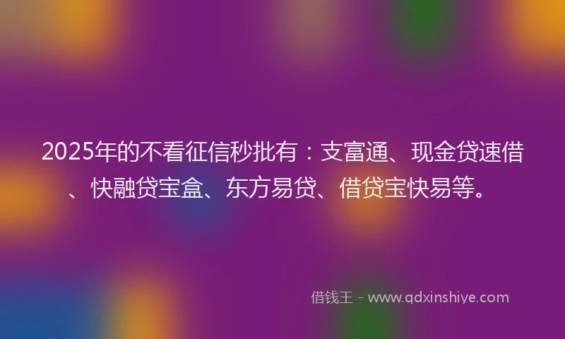 2025年的不看征信秒批有：支富通、现金贷速借、快融贷宝盒、东方易贷、借贷宝快易等。