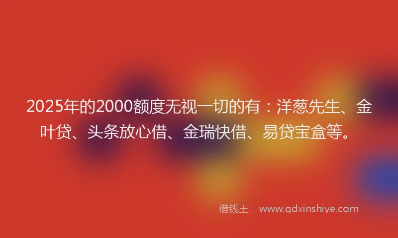 2025年的2000额度无视一切的有：洋葱先生、金叶贷、头条放心借、金瑞快借、易贷宝盒等。