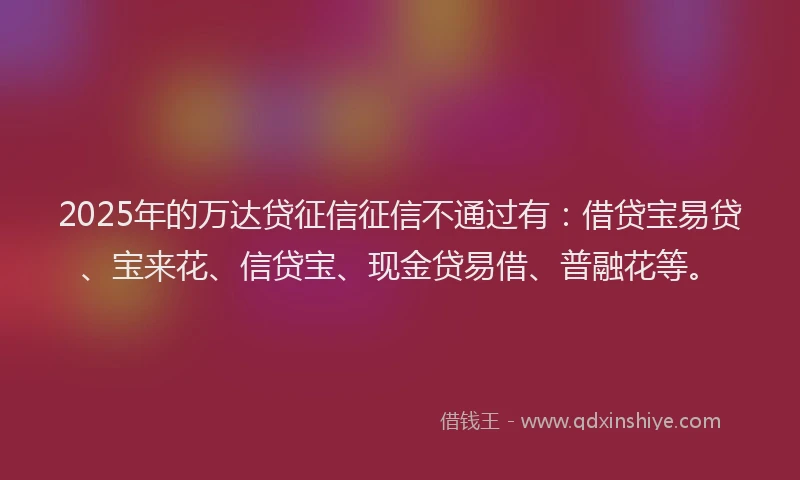 2025年的万达贷征信征信不通过有：借贷宝易贷、宝来花、信贷宝、现金贷易借、普融花等。