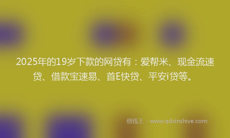 2025年的19岁下款的网贷有：爱帮米、现金流速贷、借款宝速易、首E快贷、平安i贷等。