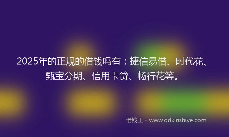2025年的正规的借钱吗有：捷信易借、时代花、甄宝分期、信用卡贷、畅行花等。