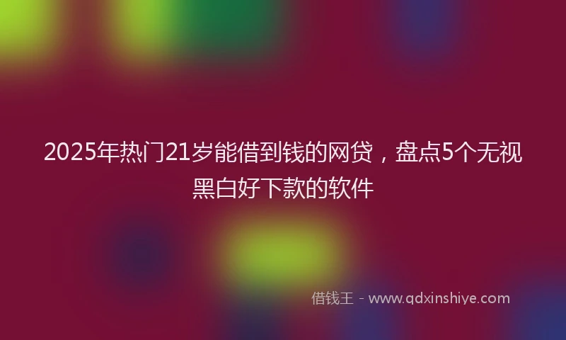 2025年热门21岁能借到钱的网贷，盘点5个无视黑白好下款的软件