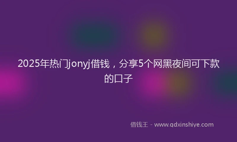 2025年热门jonyj借钱，分享5个网黑夜间可下款的口子