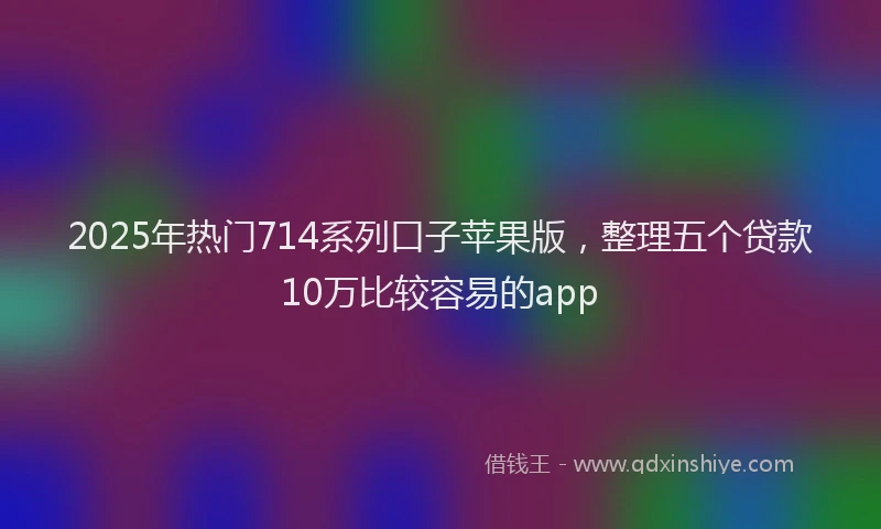 2025年热门714系列口子苹果版，整理五个贷款10万比较容易的app