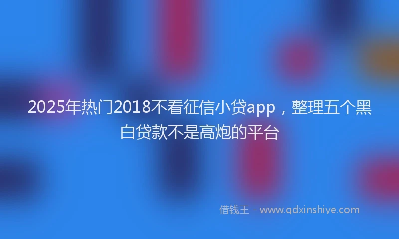 2025年热门2018不看征信小贷app，整理五个黑白贷款不是高炮的平台