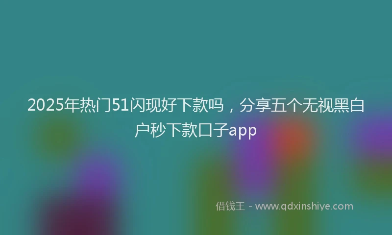 2025年热门51闪现好下款吗，分享五个无视黑白户秒下款口子app