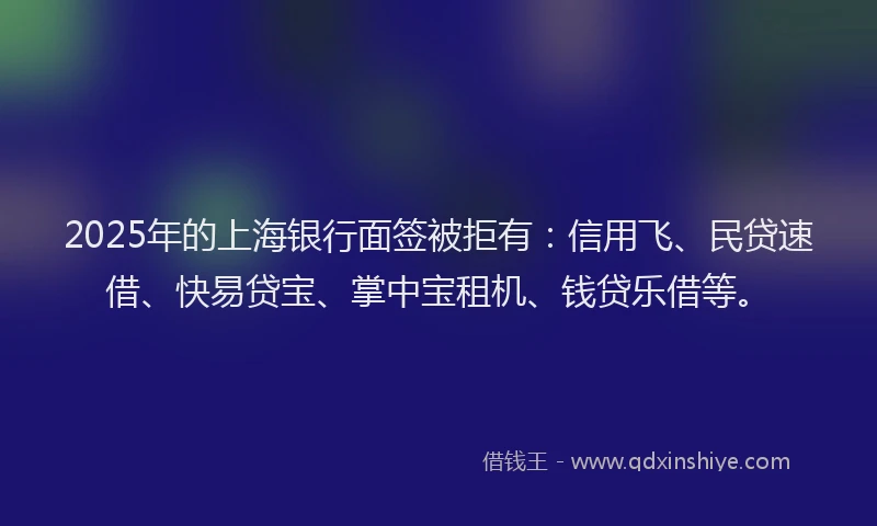 2025年的上海银行面签被拒有：信用飞、民贷速借、快易贷宝、掌中宝租机、钱贷乐借等。