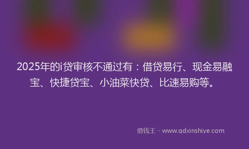 2025年的i贷审核不通过有：借贷易行、现金易融宝、快捷贷宝、小油菜快贷、比速易购等。