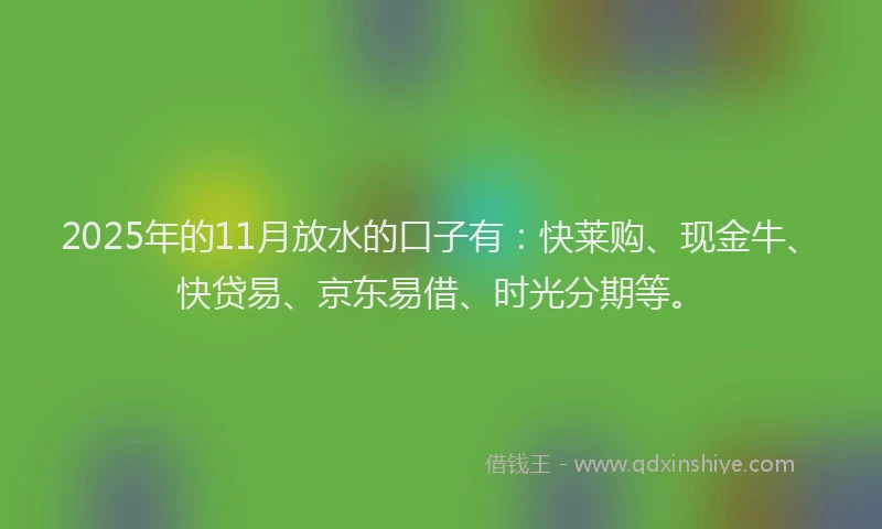 2025年的11月放水的口子有：快莱购、现金牛、快贷易、京东易借、时光分期等。