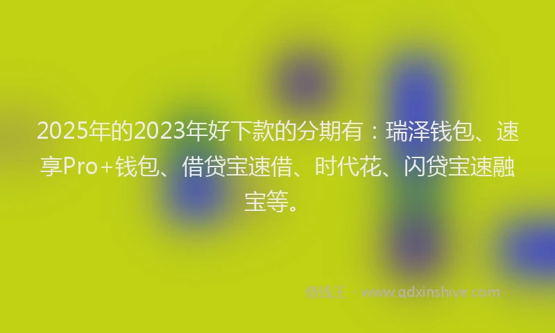 2025年的2023年好下款的分期有：瑞泽钱包、速享Pro+钱包、借贷宝速借、时代花、闪贷宝速融宝等。
