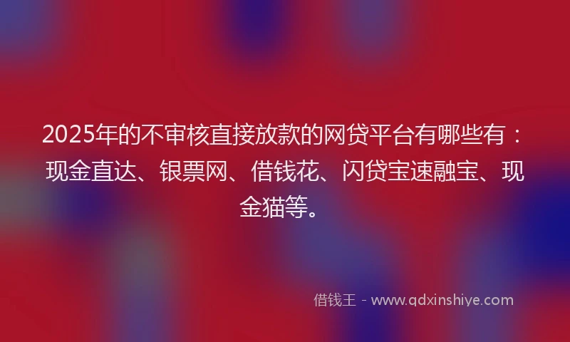 2025年的不审核直接放款的网贷平台有哪些有：现金直达、银票网、借钱花、闪贷宝速融宝、现金猫等。