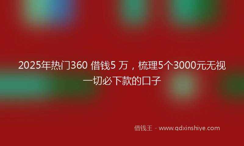 2025年热门360 借钱5 万，梳理5个3000元无视一切必下款的口子