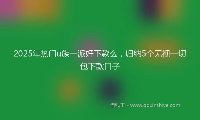 2025年热门u族一派好下款么，归纳5个无视一切包下款口子