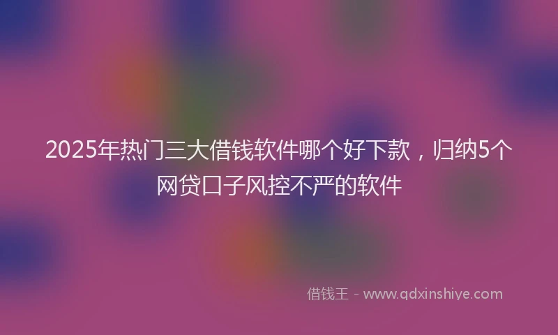 2025年热门三大借钱软件哪个好下款，归纳5个网贷口子风控不严的软件