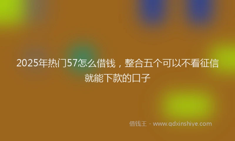 2025年热门57怎么借钱，整合五个可以不看征信就能下款的口子