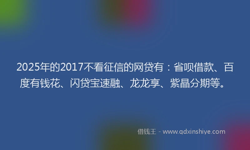 2025年的2017不看征信的网贷有：省呗借款、百度有钱花、闪贷宝速融、龙龙享、紫晶分期等。