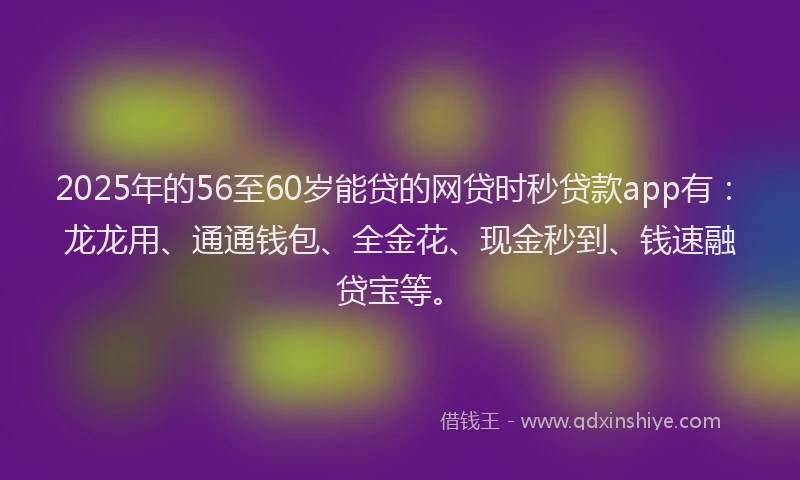 2025年的56至60岁能贷的网贷时秒贷款app有：龙龙用、通通钱包、全金花、现金秒到、钱速融贷宝等。