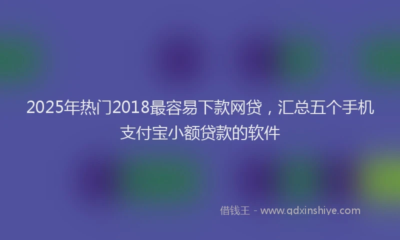 2025年热门2018最容易下款网贷，汇总五个手机支付宝小额贷款的软件