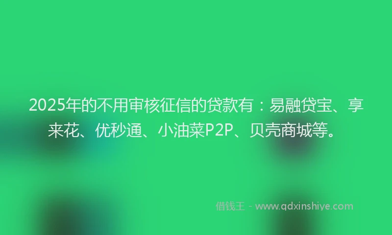 2025年的不用审核征信的贷款有：易融贷宝、享来花、优秒通、小油菜P2P、贝壳商城等。